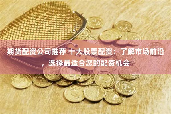 期货配资公司推荐 十大股票配资：了解市场前沿，选择最适合您的配资机会