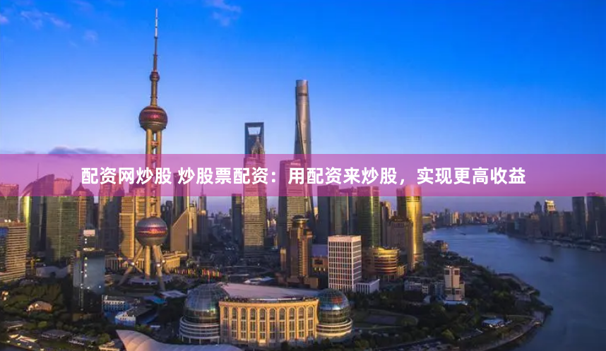 配资网炒股 炒股票配资：用配资来炒股，实现更高收益