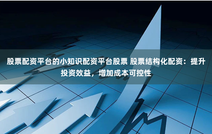 股票配资平台的小知识配资平台股票 股票结构化配资：提升投资效益，增加成本可控性