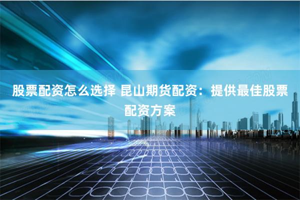股票配资怎么选择 昆山期货配资：提供最佳股票配资方案