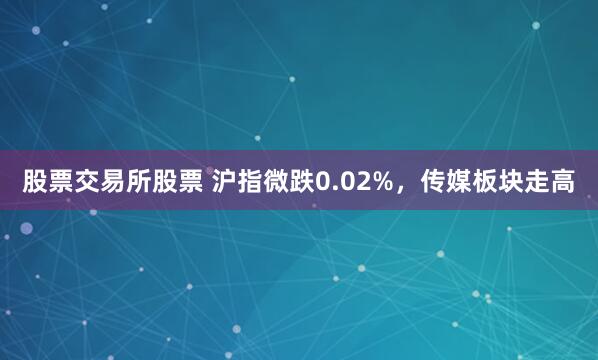 股票交易所股票 沪指微跌0.02%，传媒板块走高