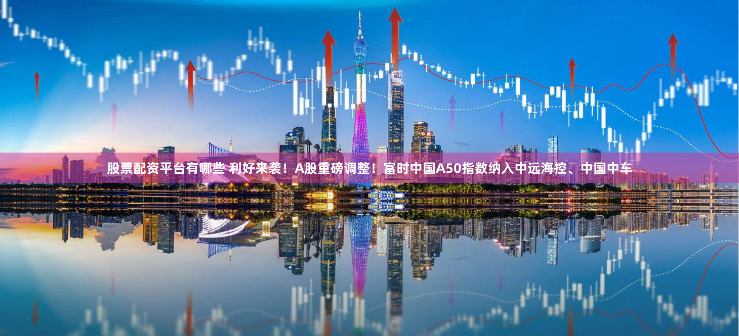 股票配资平台有哪些 利好来袭！A股重磅调整！富时中国A50指数纳入中远海控、中国中车