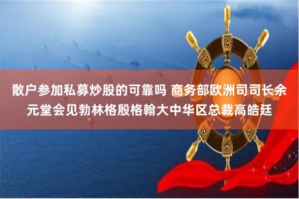 散户参加私募炒股的可靠吗 商务部欧洲司司长余元堂会见勃林格殷格翰大中华区总裁高皓廷
