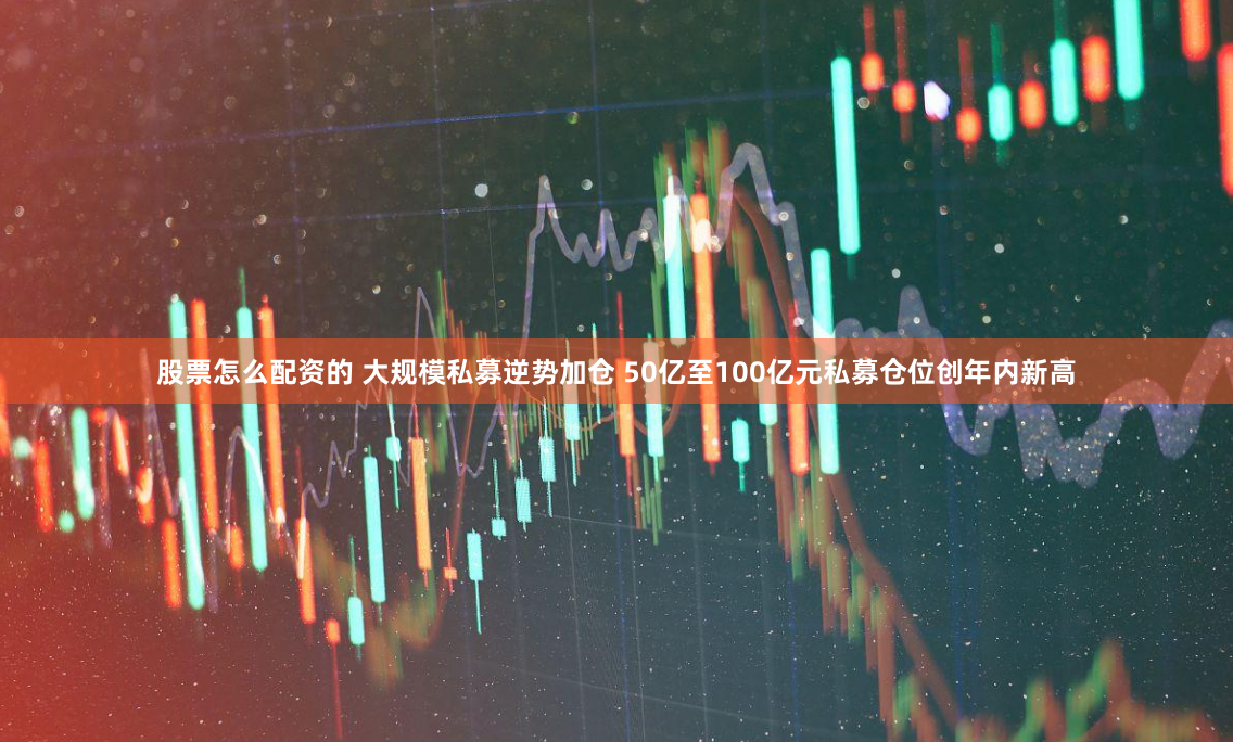 股票怎么配资的 大规模私募逆势加仓 50亿至100亿元私募仓位创年内新高