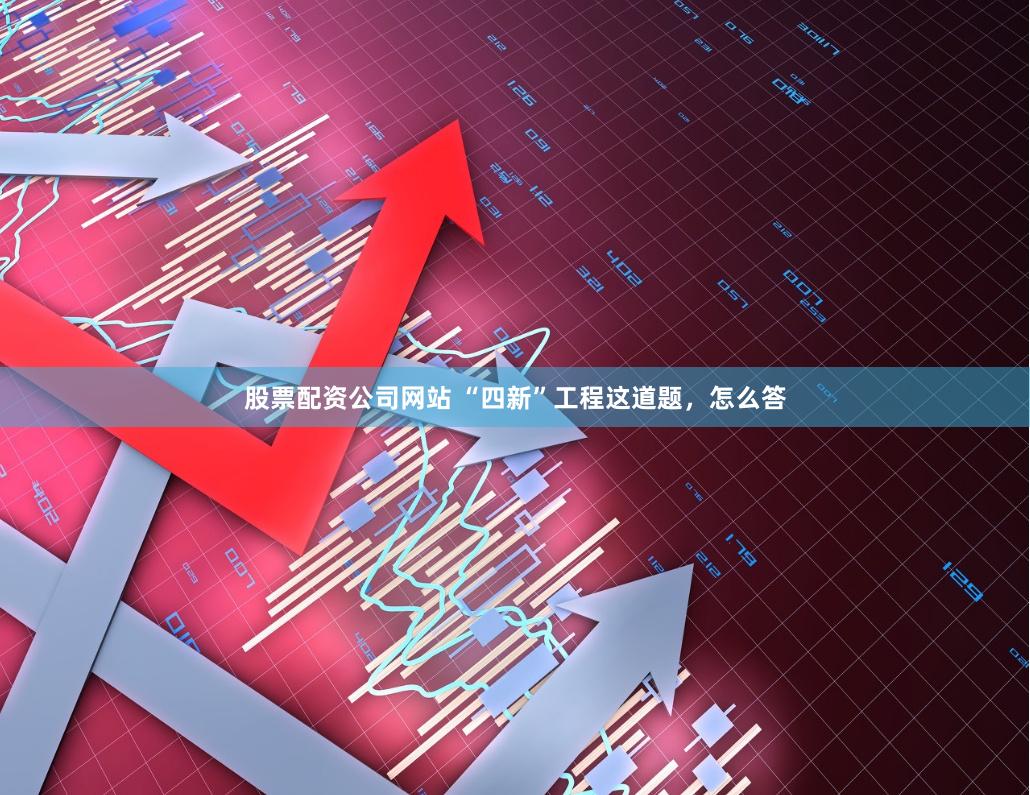 股票配资公司网站 “四新”工程这道题，怎么答