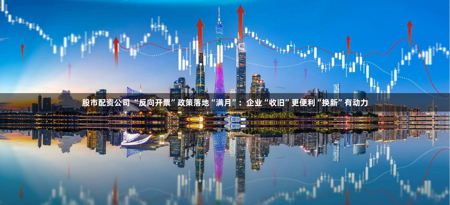 股市配资公司 “反向开票”政策落地“满月”：企业“收旧”更便利“换新”有动力