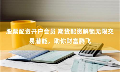 股票配资开户会员 期货配资解锁无限交易潜能，助你财富腾飞