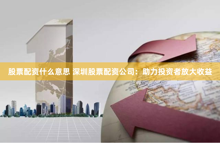 股票配资什么意思 深圳股票配资公司：助力投资者放大收益