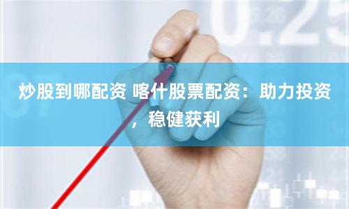 炒股到哪配资 喀什股票配资：助力投资，稳健获利