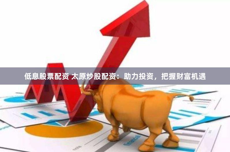 低息股票配资 太原炒股配资：助力投资，把握财富机遇