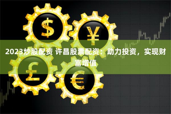2023炒股配资 许昌股票配资：助力投资，实现财富增值