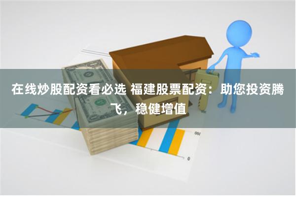 在线炒股配资看必选 福建股票配资：助您投资腾飞，稳健增值