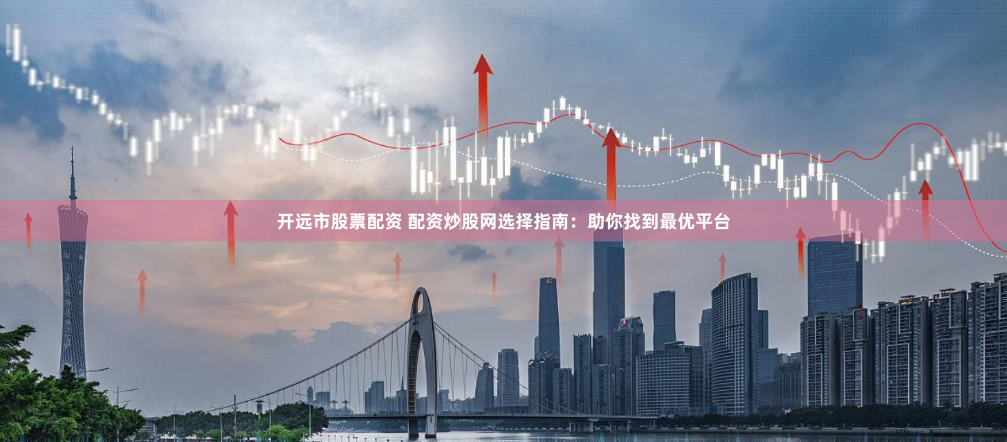 开远市股票配资 配资炒股网选择指南：助你找到最优平台