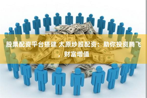 股票配资平台搭建 太原炒股配资：助你投资腾飞，财富增值