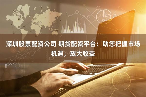深圳股票配资公司 期货配资平台：助您把握市场机遇，放大收益