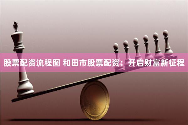 股票配资流程图 和田市股票配资：开启财富新征程